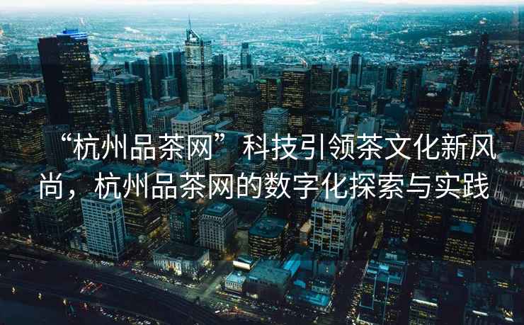 “杭州品茶網”科技引領茶文化新風尚，杭州品茶網的數字化探索與實踐