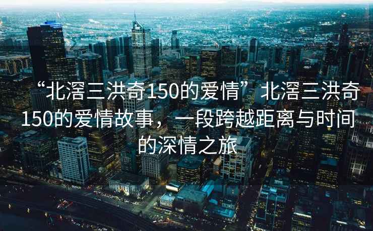 “北滘三洪奇150的愛情”北滘三洪奇150的愛情故事，一段跨越距離與時間的深情之旅