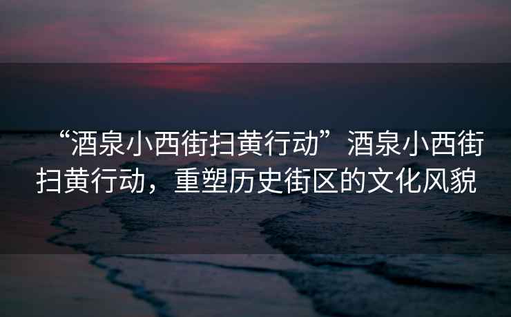 “酒泉小西街掃黃行動”酒泉小西街掃黃行動，重塑歷史街區的文化風貌