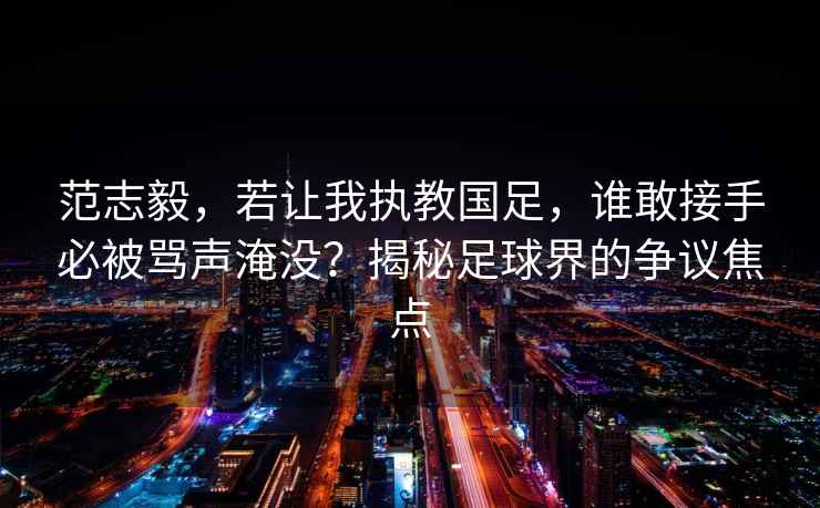 范志毅，若讓我執教國足，誰敢接手必被罵聲淹沒？揭秘足球界的爭議焦點
