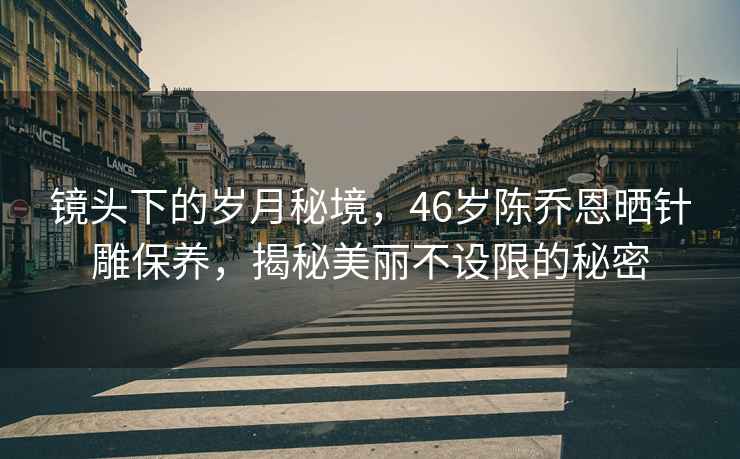 鏡頭下的歲月秘境，46歲陳喬恩曬針雕保養(yǎng)，揭秘美麗不設(shè)限的秘密