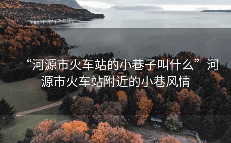 “河源市火車站的小巷子叫什么”河源市火車站附近的小巷風情