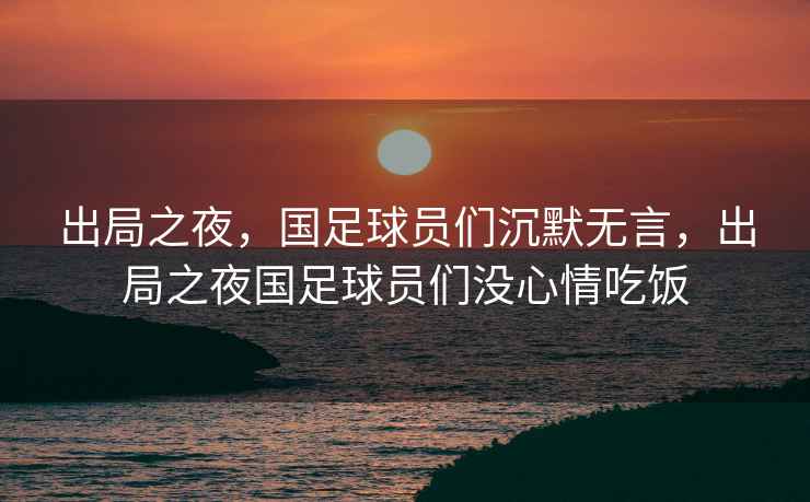 出局之夜，國足球員們沉默無言，出局之夜國足球員們沒心情吃飯