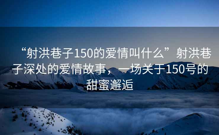 “射洪巷子150的愛情叫什么”射洪巷子深處的愛情故事，一場關于150號的甜蜜邂逅