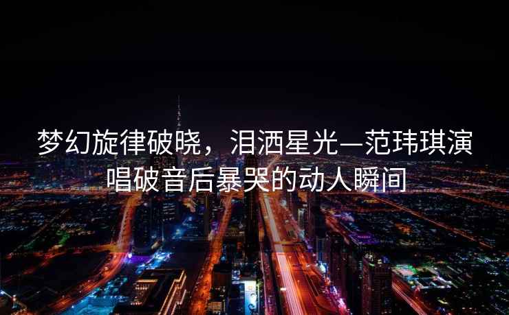 夢幻旋律破曉，淚灑星光—范瑋琪演唱破音后暴哭的動人瞬間