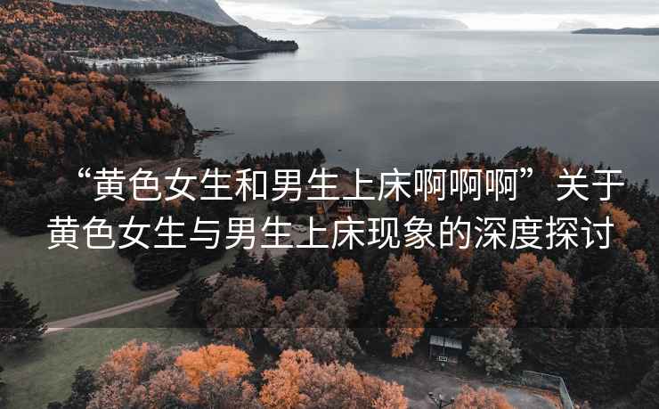 “黃色女生和男生上床啊啊啊”關于黃色女生與男生上床現(xiàn)象的深度探討