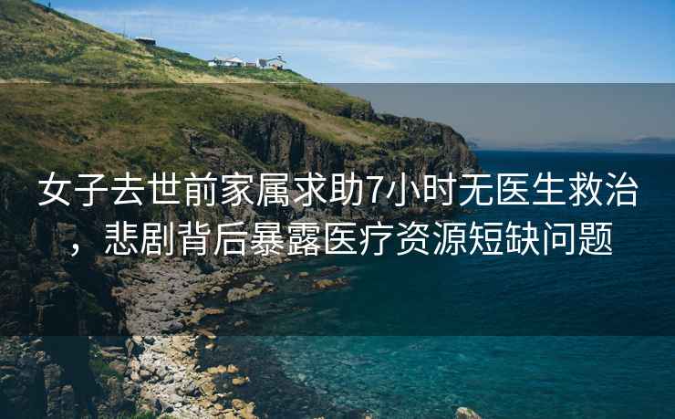 女子去世前家屬求助7小時無醫生救治，悲劇背后暴露醫療資源短缺問題