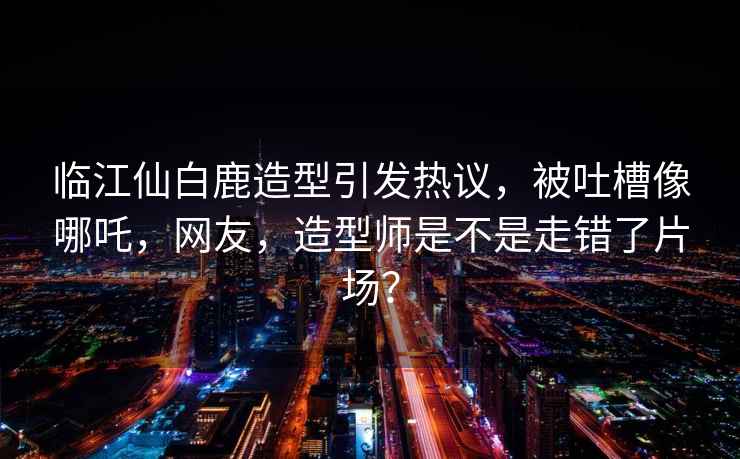 臨江仙白鹿造型引發熱議，被吐槽像哪吒，網友，造型師是不是走錯了片場？