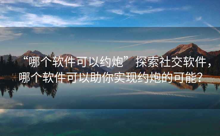 “哪個(gè)軟件可以約炮”探索社交軟件，哪個(gè)軟件可以助你實(shí)現(xiàn)約炮的可能？