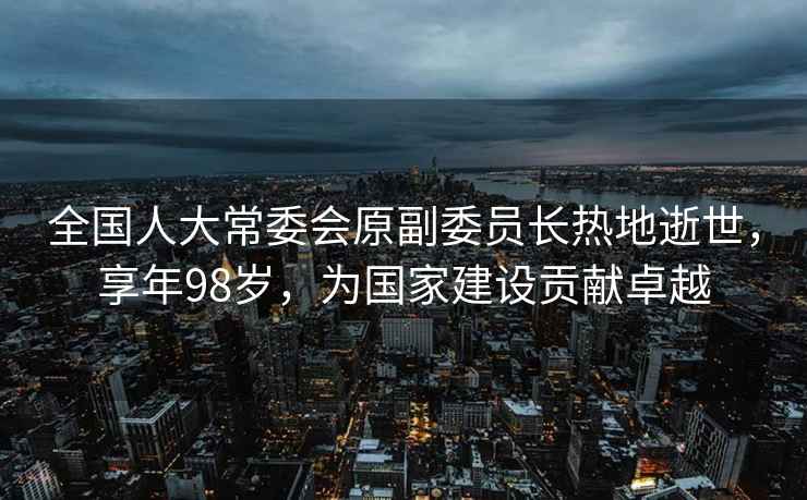 全國人大常委會原副委員長熱地逝世，享年98歲，為國家建設貢獻卓越