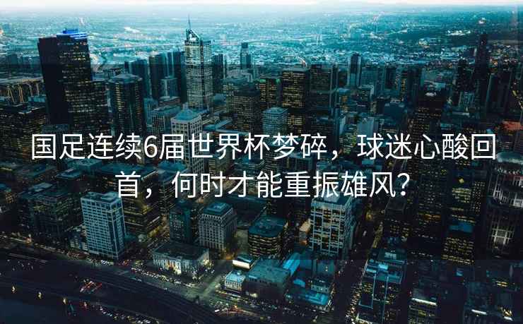 國足連續(xù)6屆世界杯夢碎，球迷心酸回首，何時才能重振雄風(fēng)？