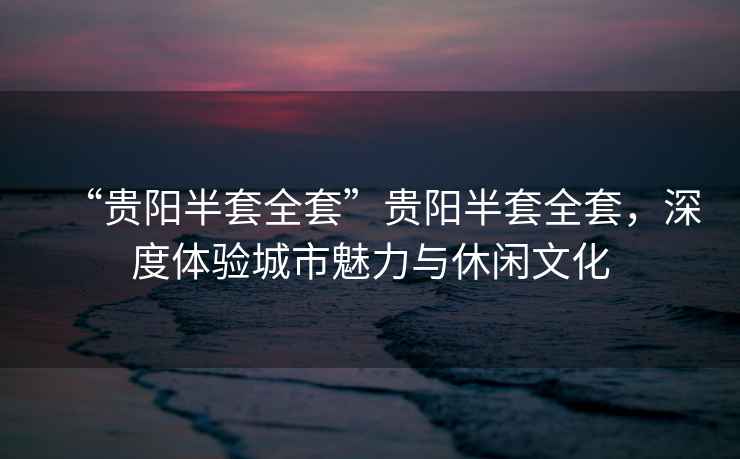 “貴陽半套全套”貴陽半套全套，深度體驗城市魅力與休閑文化