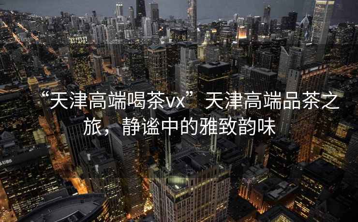 “天津高端喝茶vx”天津高端品茶之旅，靜謐中的雅致韻味