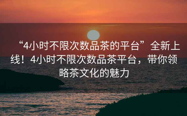 “4小時不限次數(shù)品茶的平臺”全新上線！4小時不限次數(shù)品茶平臺，帶你領(lǐng)略茶文化的魅力