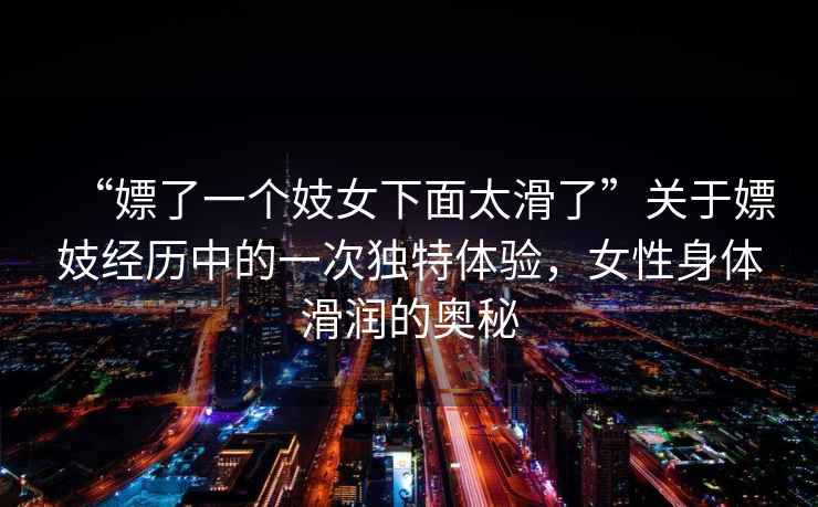 “嫖了一個妓女下面太滑了”關于嫖妓經歷中的一次獨特體驗，女性身體滑潤的奧秘