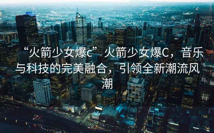 “火箭少女爆c”火箭少女爆C，音樂與科技的完美融合，引領(lǐng)全新潮流風(fēng)潮