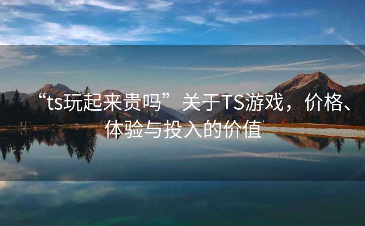 “ts玩起來貴嗎”關(guān)于TS游戲，價格、體驗與投入的價值