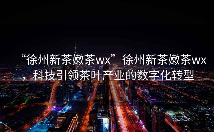“徐州新茶嫩茶wx”徐州新茶嫩茶wx，科技引領茶葉產業的數字化轉型