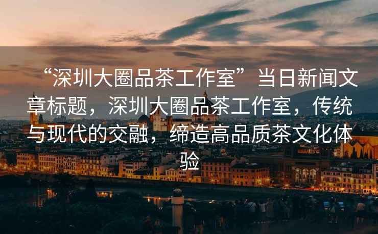 “深圳大圈品茶工作室”當日新聞文章標題，深圳大圈品茶工作室，傳統與現代的交融，締造高品質茶文化體驗