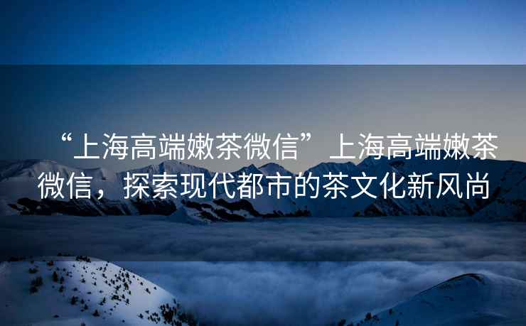 “上海高端嫩茶微信”上海高端嫩茶微信，探索現代都市的茶文化新風尚