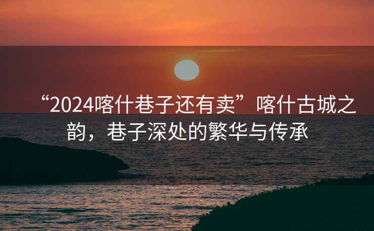 “2024喀什巷子還有賣”喀什古城之韻，巷子深處的繁華與傳承