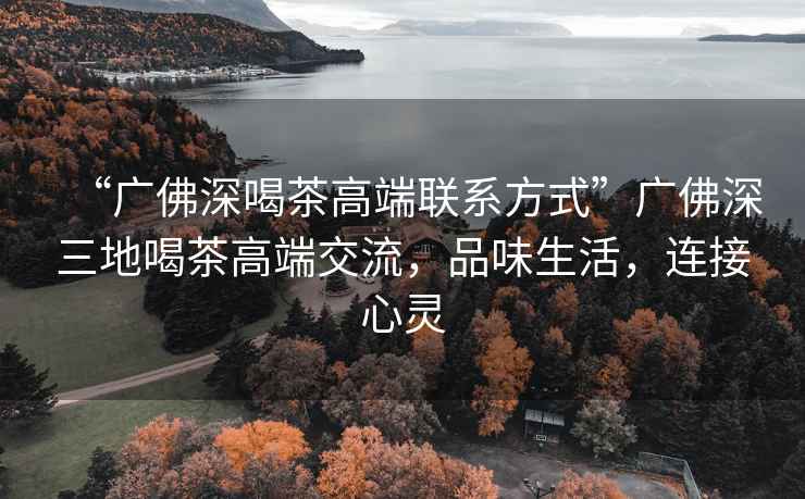 “廣佛深喝茶高端聯系方式”廣佛深三地喝茶高端交流，品味生活，連接心靈
