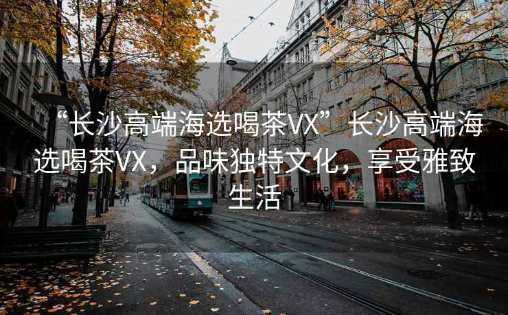 “長(zhǎng)沙高端海選喝茶VX”長(zhǎng)沙高端海選喝茶VX，品味獨(dú)特文化，享受雅致生活