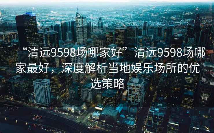 “清遠9598場哪家好”清遠9598場哪家最好，深度解析當?shù)貖蕵穲鏊膬?yōu)選策略