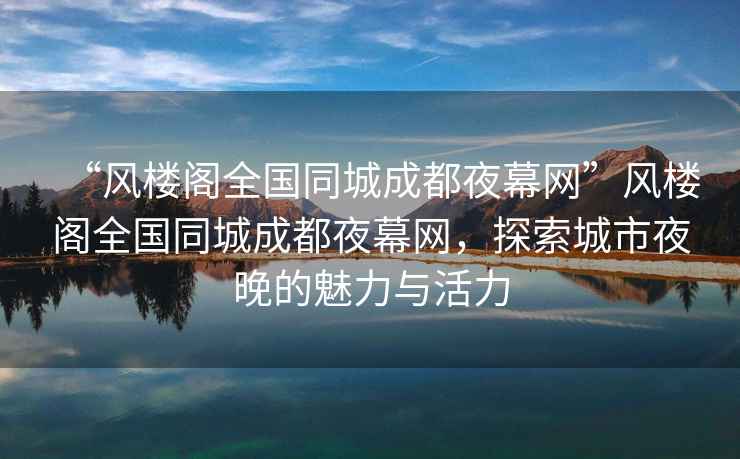 “風樓閣全國同城成都夜幕網”風樓閣全國同城成都夜幕網，探索城市夜晚的魅力與活力