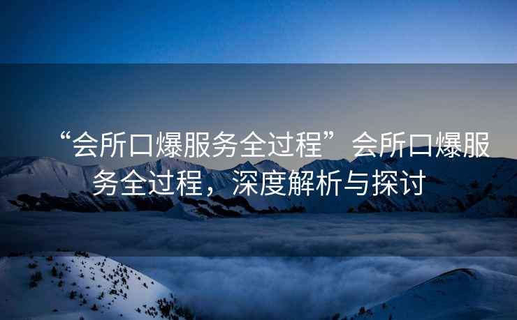 “會所口爆服務全過程”會所口爆服務全過程，深度解析與探討