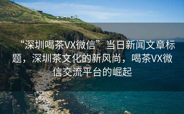 “深圳喝茶VX微信”當(dāng)日新聞文章標(biāo)題，深圳茶文化的新風(fēng)尚，喝茶VX微信交流平臺(tái)的崛起