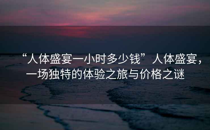 “人體盛宴一小時多少錢”人體盛宴，一場獨特的體驗之旅與價格之謎