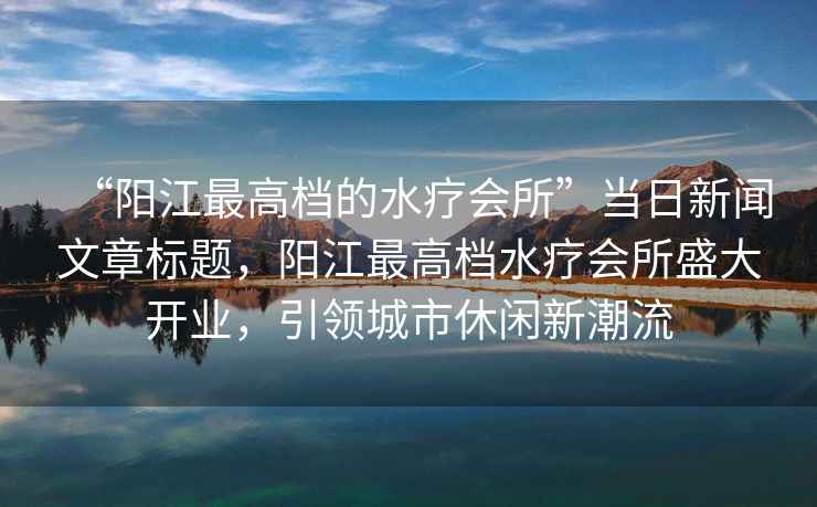 “陽江最高檔的水療會所”當日新聞文章標題，陽江最高檔水療會所盛大開業，引領城市休閑新潮流