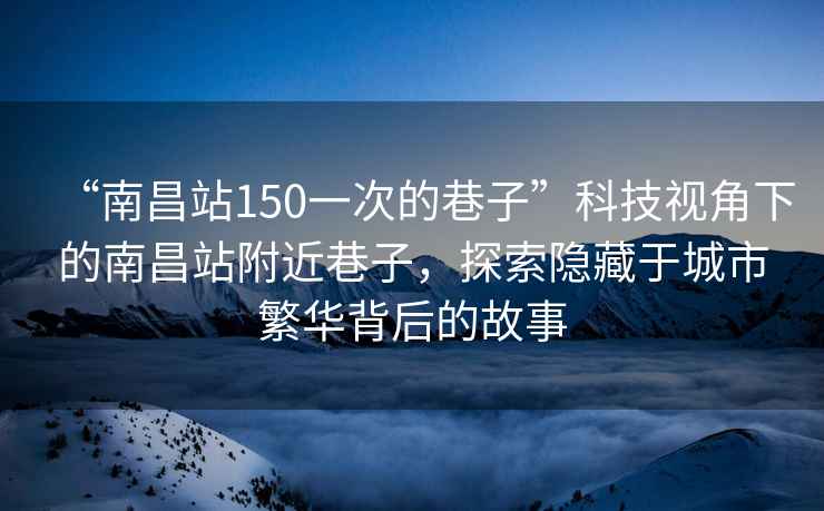 “南昌站150一次的巷子”科技視角下的南昌站附近巷子，探索隱藏于城市繁華背后的故事