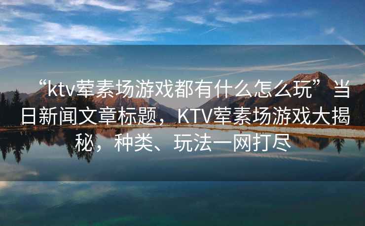 “ktv葷素場游戲都有什么怎么玩”當日新聞文章標題，KTV葷素場游戲大揭秘，種類、玩法一網打盡