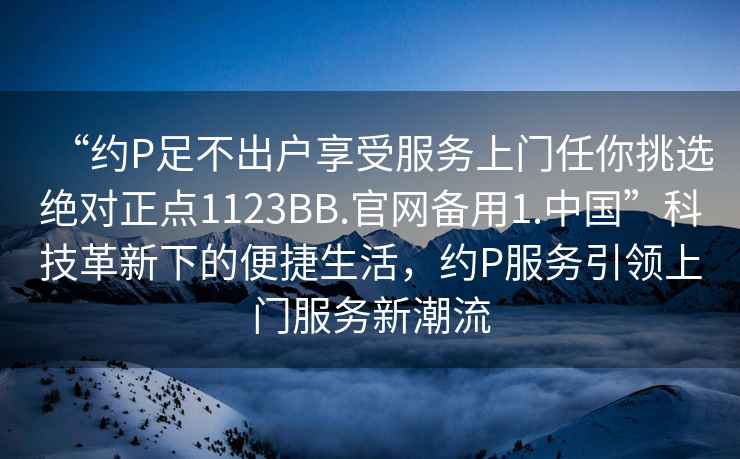 “約P足不出戶享受服務上門任你挑選絕對正點1123BB.官網(wǎng)備用1.中國”科技革新下的便捷生活，約P服務引領上門服務新潮流