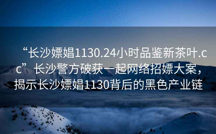 “長沙嫖娼1130.24小時品鑒新茶葉.cc”長沙警方破獲一起網絡招嫖大案，揭示長沙嫖娼1130背后的黑色產業鏈