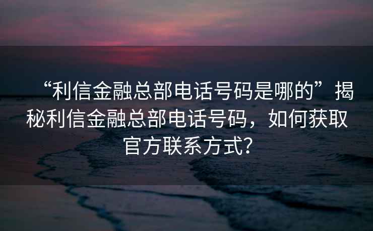 “利信金融總部電話號碼是哪的”揭秘利信金融總部電話號碼，如何獲取官方聯系方式？