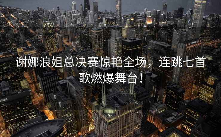 謝娜浪姐總決賽驚艷全場，連跳七首歌燃爆舞臺！
