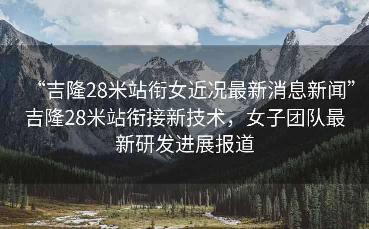 “吉隆28米站銜女近況最新消息新聞”吉隆28米站銜接新技術(shù)，女子團(tuán)隊(duì)最新研發(fā)進(jìn)展報(bào)道