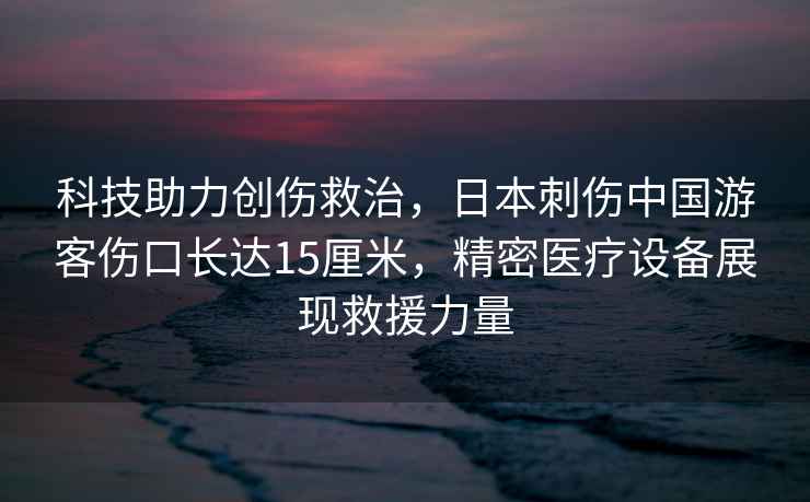 科技助力創傷救治，日本刺傷中國游客傷口長達15厘米，精密醫療設備展現救援力量