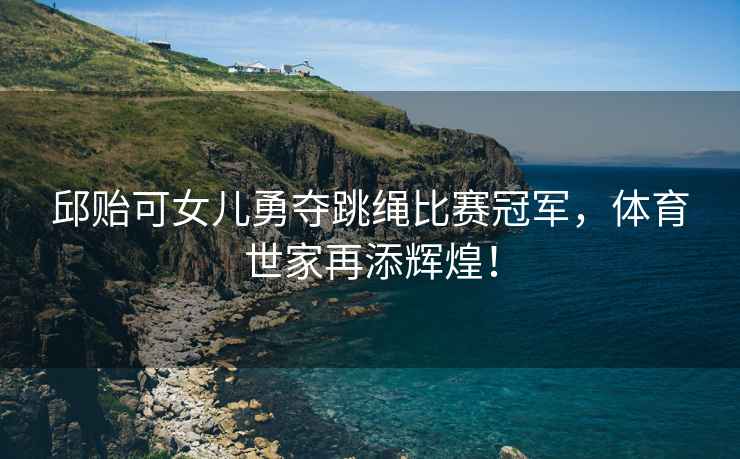 邱貽可女兒勇奪跳繩比賽冠軍，體育世家再添輝煌！