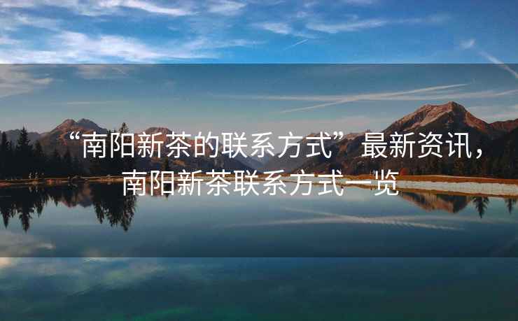 “南陽新茶的聯系方式”最新資訊，南陽新茶聯系方式一覽