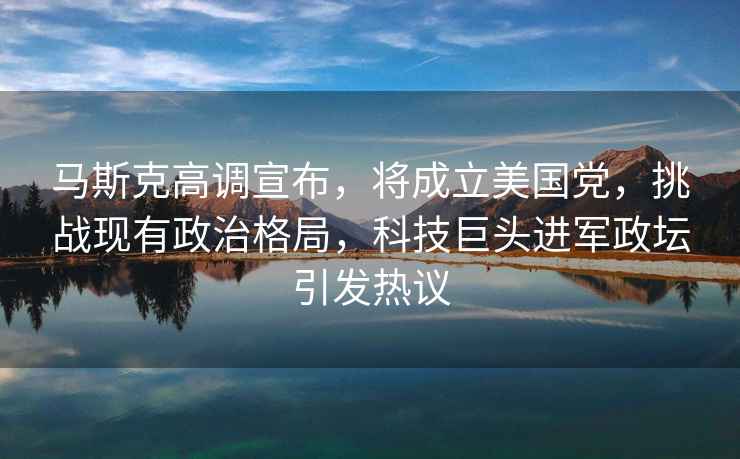 馬斯克高調宣布，將成立美國黨，挑戰現有政治格局，科技巨頭進軍政壇引發熱議