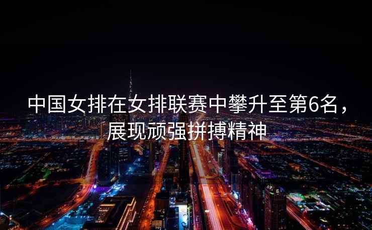 中國女排在女排聯(lián)賽中攀升至第6名，展現(xiàn)頑強拼搏精神