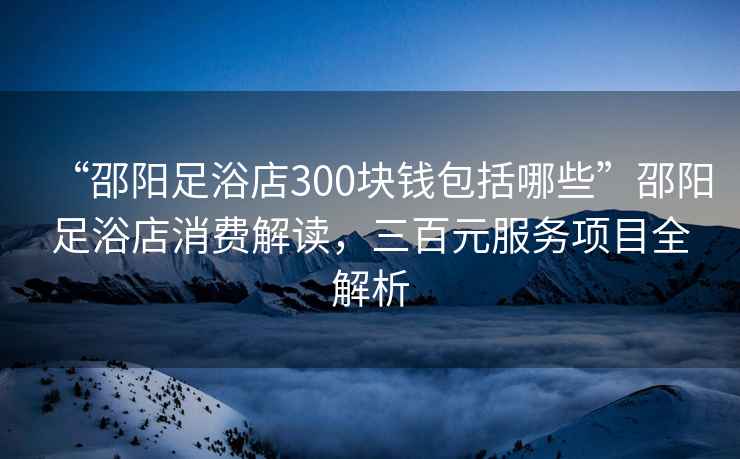 “邵陽足浴店300塊錢包括哪些”邵陽足浴店消費解讀，三百元服務(wù)項目全解析
