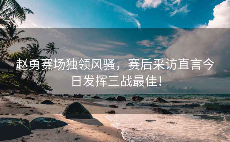 趙勇賽場獨領(lǐng)風(fēng)騷，賽后采訪直言今日發(fā)揮三戰(zhàn)最佳！