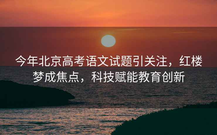 今年北京高考語文試題引關注，紅樓夢成焦點，科技賦能教育創新