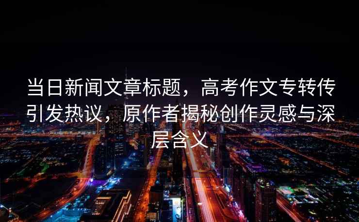 當日新聞文章標題，高考作文專轉傳引發熱議，原作者揭秘創作靈感與深層含義