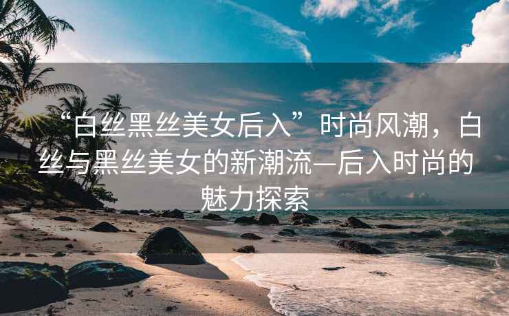 “白絲黑絲美女后入”時尚風(fēng)潮，白絲與黑絲美女的新潮流—后入時尚的魅力探索